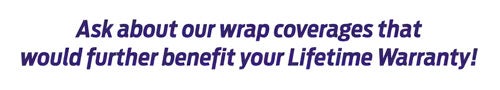 Ask about our wrap coverages that would further benefit your Lifetime Warranty!